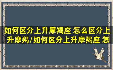 如何区分上升摩羯座 怎么区分上升摩羯/如何区分上升摩羯座 怎么区分上升摩羯-我的网站